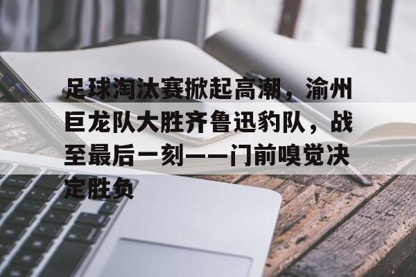 关于足球淘汰赛掀起高潮，渝州巨龙队大胜齐鲁迅豹队，战至最后一刻——门前嗅觉决定胜负的信息-九游娱乐APP