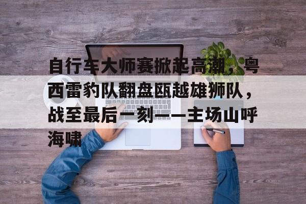 包含自行车大师赛掀起高潮，粤西雷豹队翻盘瓯越雄狮队，战至最后一刻——主场山呼海啸的词条-九游娱乐APP